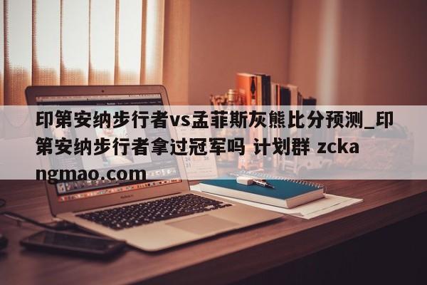 印第安纳步行者vs孟菲斯灰熊比分预测_印第安纳步行者拿过冠军吗 计划群 zckangmao.com 